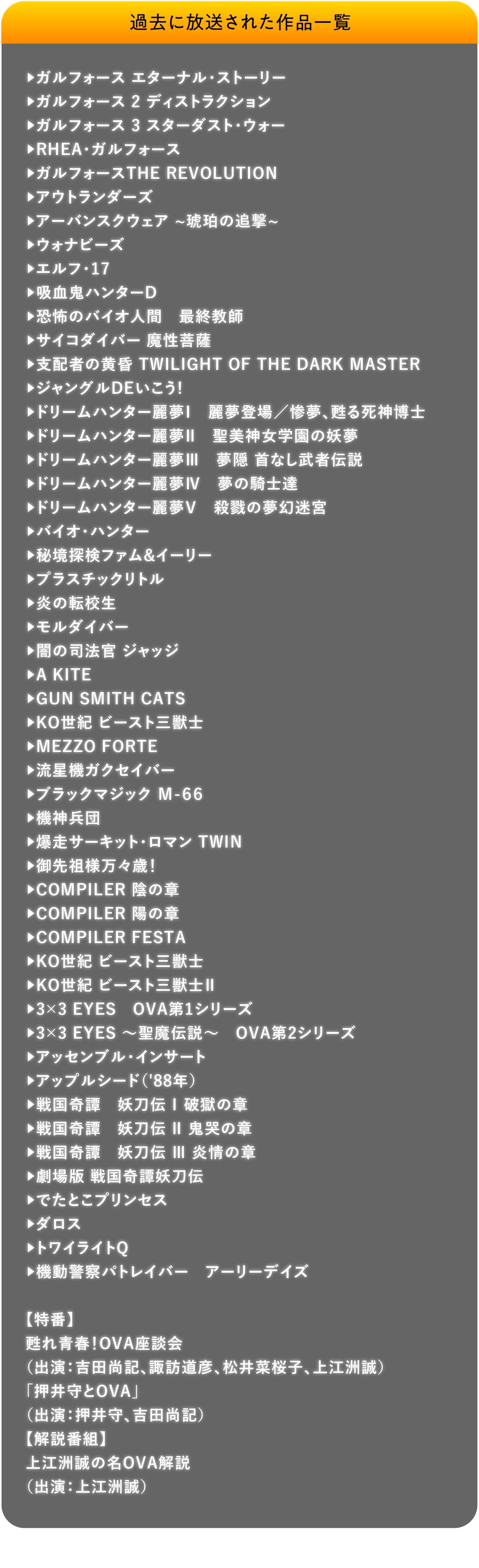 過去に放送された作品一覧 ガルフォース エターナル・ストーリー,ガルフォース 2 ディストラクション,ガルフォース 3 スターダスト・ウォー,RHEA・ガルフォース,ガルフォースTHE REVOLUTION,アウトランダーズ,アーバンスクウェア ~琥珀の追撃~,ウォナビーズ,エルフ・17,吸血鬼ハンターD,恐怖のバイオ人間　最終教師,サイコダイバー 魔性菩薩,支配者の黄昏 TWILIGHT OF THE DARK MASTER,ジャングルDEいこう!,ドリームハンター麗夢Ⅰ　麗夢登場／惨夢、甦る死神博士,ドリームハンター麗夢Ⅱ　聖美神女学園の妖夢,ドリームハンター麗夢Ⅲ　夢隠 首なし武者伝説,ドリームハンター麗夢Ⅳ　夢の騎士達,ドリームハンター麗夢Ⅴ　殺戮の夢幻迷宮,バイオ・ハンター,秘境探検ファム&イーリー,プラスチックリトル,炎の転校生,モルダイバー,闇の司法官 ジャッジ,A KITE,GUN SMITH CATS,KO世紀 ビースト三獣士,MEZZO FORTE,流星機ガクセイバー,ブラックマジック Ｍ-６６,機神兵団,爆走サーキット・ロマン TWIN,御先祖様万々歳！,COMPILER 陰の章,COMPILER 陽の章,COMPILER FESTA,KO世紀 ビースト三獣士,KO世紀 ビースト三獣士Ⅱ,3×3 EYES　OVA第1シリーズ, 3×3 EYES ～聖魔伝説～　OVA第2シリーズ, アッセンブル・インサート, アップルシード（'88年）, 戦国奇譚　妖刀伝 Ⅰ 破獄の章, 戦国奇譚　妖刀伝 Ⅱ 鬼哭の章, 戦国奇譚　妖刀伝 Ⅲ 炎情の章, 劇場版 戦国奇譚妖刀伝, でたとこプリンセス, ダロス, トワイライトQ, 機動警察パトレイバー　アーリーデイズ, 【特番】甦れ青春！OVA座談会（出演：吉田尚記、諏訪道彦、松井菜桜子、上江洲誠） , 「押井守とOVA」（出演：押井守、吉田尚記） , 【解説番組】上江洲誠の名OVA解説（出演：上江洲誠） | 「VHSを巻き戻せ！俺たちのOVA特集」特設サイト ｜衛星劇場
