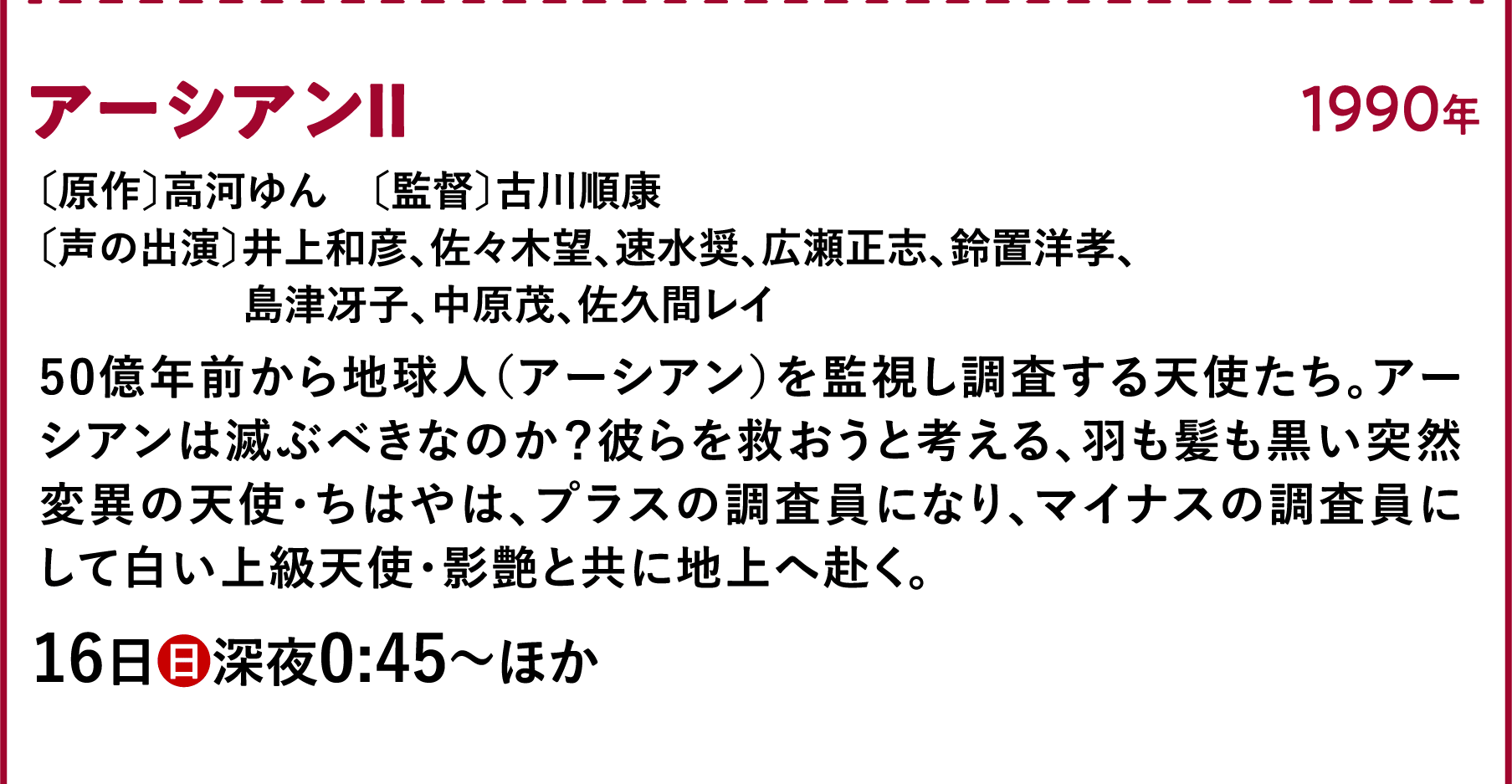 アーシアンⅡ〔原作〕高河ゆん　〔監督〕古川順康〔声の出演〕井上和彦、佐々木望、速水奨、広瀬正志、鈴置洋孝、島津冴子、中原茂、佐久間レイ 田展男、広瀬正 50億年前から地球人（アーシアン）を監視し調査する天使たち。アーシアンは滅ぶべきなのか？彼らを救おうと考える、羽も髪も黒い突然変異の天使・ちはやは、プラスの調査員になり、マイナスの調査員にして白い上級天使・影艶と共に地上へ赴く。 | 「VHSを巻き戻せ！私たちのOVA特集」特設サイト ｜衛星劇場