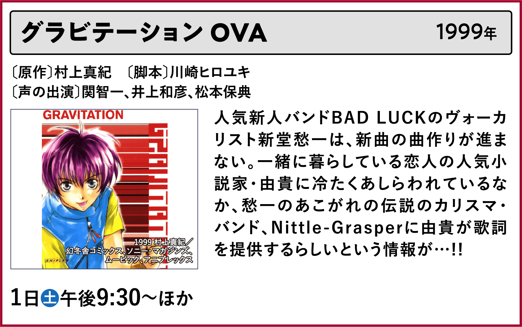 グラビテーション OVA〔原作〕村上真紀　〔脚本〕川崎ヒロユキ〔声の出演〕関智一、井上和彦、松本保典 人気新人バンドBAD LUCKのヴォーカリスト新堂愁一は、新曲の曲作りが進まない。一緒に暮らしている恋人の人気小説家・由貴に冷たくあしらわれているなか、愁一のあこがれの伝説のカリスマ・バンド、Nittle-Grasperに由貴が歌詞を提供するらしいという情報が…!! | 「VHSを巻き戻せ！私たちのOVA特集」特設サイト ｜衛星劇場
